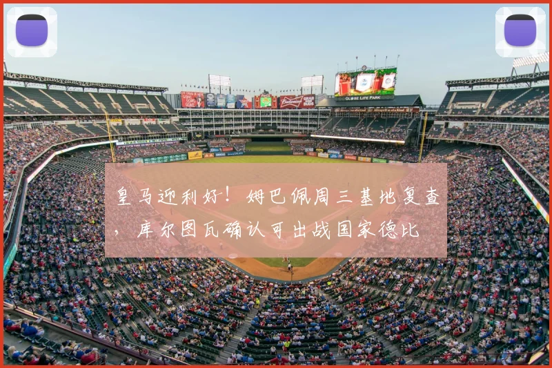 皇马迎利好！姆巴佩周三基地复查，库尔图瓦确认可出战国家德比