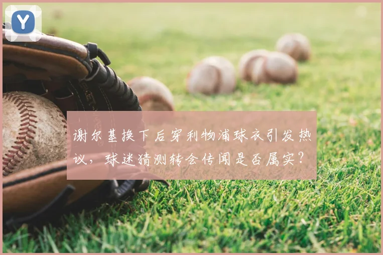 谢尔基换下后穿利物浦球衣引发热议,球迷猜测转会传闻是否属实?