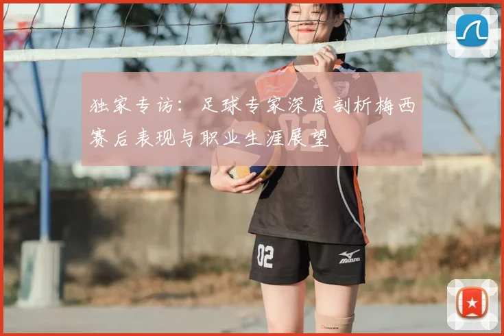 独家专访:足球专家深度剖析梅西赛后表现与职业生涯展望