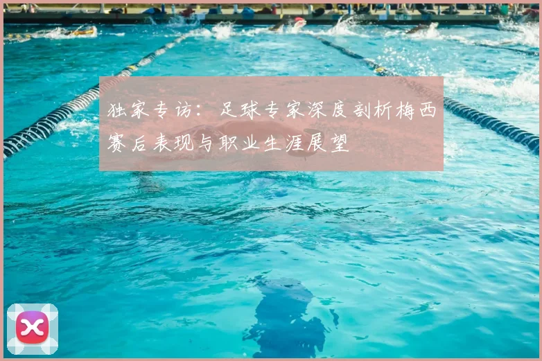 独家专访：足球专家深度剖析梅西赛后表现与职业生涯展望