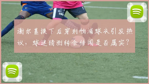 谢尔基换下后穿利物浦球衣引发热议，球迷猜测转会传闻是否属实？