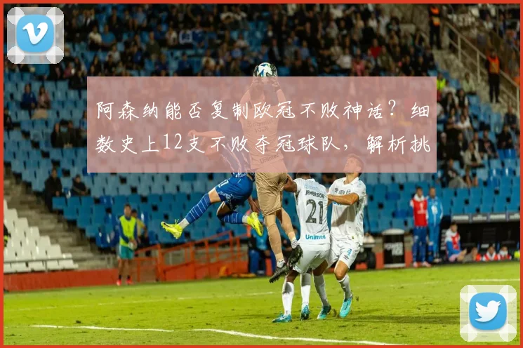 阿森纳能否复制欧冠不败神话？细数史上12支不败夺冠球队，解析挑战难度