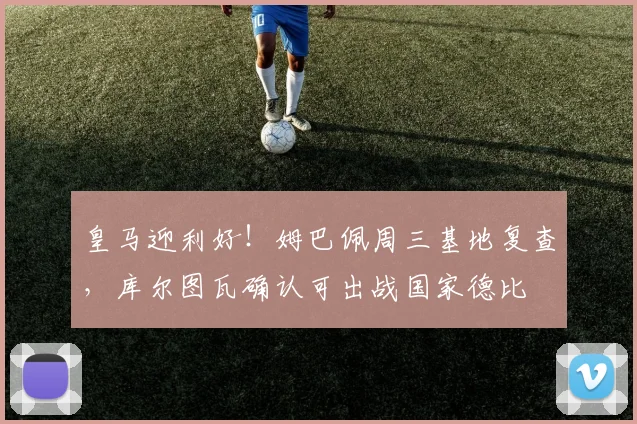 皇马迎利好!姆巴佩周三基地复查,库尔图瓦确认可出战国家德比